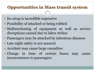 Opportunities in Mass transit system
 Its setup is incredible expensive
 Possibility of attacked or being robbed
 Malfunctioning of equipment as well as service
disruptions caused due to labor strikes
 Passengers may be attacked by infectious diseases
 Late night safety is not assured
 Accident may cause large casualties
 Change in time of certain buses may cause
inconvenience to passengers
 