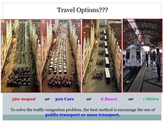 Travel Options???
360 moped or 300 Cars or 6 Buses or 1 Metro
To solve the traffic congestion problem, the best method is encourage the use of
public transport or mass transport.
 