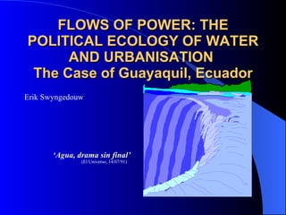 FLOWS OF POWER: THE POLITICAL ECOLOGY OF WATER AND URBANISATION  The Case of Guayaquil, Ecuador Erik Swyngedouw ‘ Agua, drama sin final’   (El Universo, 14/07/91) 