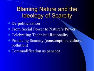 Blaming Nature and the Ideology of Scarcity De-politicization From Social Power to Nature’s Power Celebrating Technical Rationality Producing Scarcity (consumption, culture, pollution) Commodification as panacea 