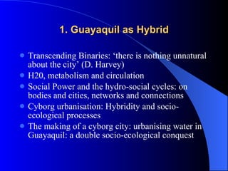 1. Guayaquil as Hybrid Transcending Binaries: ‘there is nothing unnatural about the city’ (D. Harvey) H20, metabolism and circulation Social Power and the hydro-social cycles: on bodies and cities, networks and connections Cyborg urbanisation: Hybridity and socio-ecological processes The making of a cyborg city: urbanising water in Guayaquil: a double socio-ecological conquest  