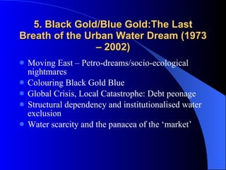 5. Black Gold/Blue Gold:The Last Breath of the Urban Water Dream (1973 – 2002) Moving East – Petro-dreams/socio-ecological nightmares Colouring Black Gold Blue Global Crisis, Local Catastrophe: Debt peonage Structural dependency and institutionalised water exclusion Water scarcity and the panacea of the ‘market’ 