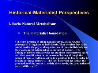 Historical-Materialist Perspectives 1. Socio-Natural Metabolisms The materialist foundation “ The first premise of all human history is, of course, the existence of living human individuals. Thus the first fact to be established is the physical organisation of these individuals and their consequent relationship to the rest of nature… The writing of history must always set out from these natural bases and their modification in the course of history through the action of men …  [M]en must be in a position to live in order to be able to ‘make history’… The first historical act is thus the production of the means to satisfy these needs, the production of material life itself.” 