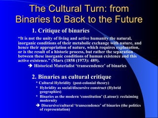 The Cultural Turn: from Binaries to Back to the Future 1. Critique of binaries “ It is not the unity of living and active humanity the natural, inorganic conditions of their metabolic exchange with nature, and hence their appropriation of nature, which requires explanation, or is the result of a historic process, but rather the separation between these inorganic conditions of human existence and this active existence.” (Marx (1858 (1973): 489).    Historical Materialist ‘transcendence’ of binaries   2. Binaries as cultural critique * Cultural Hybridity  (post-colonial theory) *  Hybridity as social/discursive construct (Hybrid geographies) *  Binaries as the modern ‘constitution’ (Latour): reclaiming modernity    Discursive/cultural ‘transcendence’ of binaries (the politics of representation) 