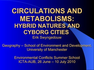 CIRCULATIONS AND METABOLISMS: HYBRID NATURES AND CYBORG CITIES   Erik Swyngedouw Geography – School of Environment and Development, University of Manchester Environmental Conflicts Summer School ICTA-AUB, 26 June – 10 July 2010 