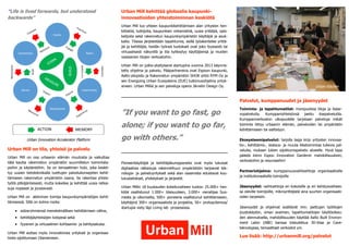 Urban Innovation Accelerator Platform 
Urban Mill on tila, yhteisö ja palvelu 
Urban Mill on osa urbaanin elämän muutosta ja vaikuttaa tätä kautta rakennetun ympäristön suunnittelun toimintata- poihin ja käytäntöihin. Se on temaattinen hubi, joka keskittyy uusien tietotekniikalla tuettujen palvelukonseptien kehit- tämiseen rakennetun ympäristön osana. Se rakentaa yhteistyötä pitkäjänteisesti, mutta kokeilee ja kehittää uusia ratkai- suja nopeasti ja joustavasti. 
Urban Mill on aktiivinen toimija kaupunkiympäristöjen kehit- tämisessä. Sillä on kolme roolia: 
 sidosryhmiensä menetelmällisen kehittämisen väline, 
 kehittäjäyhteisöjen kotipesä sekä 
 fyysinen ja virtuaalinen kohtaamis- ja kehitysalusta. 
Urban Mill auttaa myös innovatiivisia yrityksiä ja organisaatioita sijoittumaan Otaniemeen. 
Urban Mill kehittää globaalia kaupunki- innovaatioiden yhteistoiminnan keskiötä 
Urban Mill tuo yhteen kaupunkikehittämisen alan yritysten hen- kilöstöä, tutkijoita, kaupunkien virkamiehiä, uusia yrittäjiä, opis- kelijoita sekä rakennetun kaupunkiympäristön käyttäjiä ja asukkaita. Tilassa järjestetään tapahtumia, siellä työskentelee yrittä- jiä ja kehittäjiä, heidän työnsä tuotokset ovat joko fyysisesti tai virtuaalisesti näkyvillä ja tila kytkeytyy käyttäjiensä ja muiden vastaavien tilojen verkostoihin. 
Urban Mill on julkis-yksityisenä startupina vuonna 2013 käynnis- tetty ohjelma ja palvelu. Pääpartnereina ovat Espoon kaupunki, Aalto-yliopisto ja Rakennetun ympäristön SHOK yhtiö RYM Oy ja sen Energizing Urban Ecosystems (EUE) tutkimusohjelma yrityk- sineen. Urban Milliä ja sen palveluja operoi Järvelin Design Oy. 
”If you want to go fast, go alone; if you want to go far, go with others.” 
Pioneerikäyttäjiä ja kehittäjäkumppaneita ovat myös lukuisat digitaalisia ratkaisuja rakennettuun ympäristöön tarjoavat tek- nologia- ja palveluyritykset sekä alan osaamista edustavat kou- lutuslaitokset, yhdistykset ja järjestöt. 
Urban Millin 18 kuukauden kokeiluvaiheen tuotos: 25.000+ hen- kilöä osallistunut 1.000+ tilaisuuteen, 3.000+ vierailijaa Suo- mesta ja ulkomailta, 500+ pioneeria osallistunut kehittämiseen, käyttäjinä 300+ organisaatiota ja projektia, 50+ protoa/demoa/ startupia viety läpi Living lab -prosessissa. 
Urban Kitchen 
Palvelut, kumppanuudet ja jäsenyydet 
Toiminta- ja tapahtumatilat: monipuolisia tiloja ja lisäar- vopalveluita. Kumppaniyhteisönsä jaettu itsepalvelutila. Kumppaniverkoston ulkopuolelle tarjotaan palveluja mikäli toiminta liittyy urbaanin elämän, palveluiden tai ympäristön kehittämiseen tai esittelyyn. 
Ekosysteemipalvelut: tarjolla laaja kirjo yritysten innovaa- tio-, kehittämis-, testaus- ja muuta liiketoimintaa tukevia pal- veluita, mukaan lukien sijoittumispalvelu alueelle. Hyvä tapa päästä kiinni Espoo Innovation Gardenin mahdollisuuksiin, verkostoihin ja resursseihin! 
Partneriohjelma: kumppanuusvaihtoehtoja organisaatioille ja institutionaalisille toimijoille 
Jäsenyydet: vaihtoehtoja eri kokoisille ja eri kehitysvaihees- sa oleville toimijoille, mikroyrittäjistä aina suurten organisaati- oiden tarpeisiin. 
Jäsenyydet ja ohjelmat sisältävät mm. jaettujen työtilojen joustokäytön, oman avaimen, tapahtumatilojen käyttöoikeu- den alennuksella, mahdollisuuden käyttää Aalto Built Environ- ment Labin (ABE) kanssa toteutettua 3D-tilaa ja Cave- teknologiaa, temaattiset verkostot ym. 
Lue lisää: http://urbanmill.org/palvelut 
”Life is lived forwards, but understood backwards”  