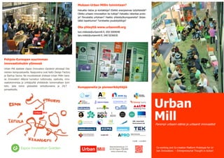 Urban Mill 
Parempi urbaani elämä ja urbaanit innovaatiot 
Mukaan Urban Millin toimintaan? 
Haluatko tietoa ja kontakteja? Etsitkö energisoivaa työyhteisöä? Oletko urbaani innovaattori tai tutkija? Haluatko rakentaa proto- ja? Perustatko yrityksen? Haetko yhteistyökumppaneita? Järjestätkö tapahtumia? Tarvitsetko joustotyötiloja? 
Ota yhteyttä www.urbanmill.org 
kari.mikkela@urbanmill.fi, 050-5004048 
lars.miikki@urbanmill.fi, 040-5036630 
Kumppaneita ja pioneerikäyttäjiä 
Betonimiehenkuja 3 E 
02150 Espoo FINLAND 
www.urbanmill.org 
Urban Scene 
Pohjois-Euroopan suurimman innovaatiohubin ytimessä 
Urban Mill sijaitsee Espoo Innovation Gardenin ytimessä Ota- niemen kampusalueella. Naapureina ovat Aalto Design Factory ja Startup Sauna. Ne muodostavat yhdessä Urban Millin kans- sa Innovation Alleyna tunnetun tutkimusta, opetusta, inno- vaatiotoimintaa ja yrittäjyyttä yhdistävän toiminnallisen kort- telin, joka toimii globaalisti verkottuneena ja 24/7 - periaatteella. 
V 0.95 1.12.2014 
Co-working and Co-creation Platform Prototype for Ur- ban Innovations – Entrepreneurial Thought in Action! 
