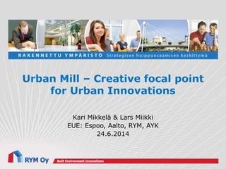 Urban Mill – Creative focal point
for Urban Innovations
Kari Mikkelä & Lars Miikki
EUE: Espoo, Aalto, RYM, AYK
24.6.2014
 