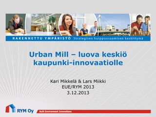 Urban Mill – luova keskiö
kaupunki-innovaatiolle
Kari Mikkelä & Lars Miikki
EUE/RYM 2013
3.12.2013

 