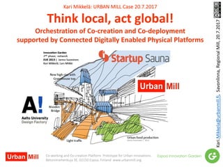 Kari	Mikkelä:	URBAN	MILL	Case	20.7.2017
Think	local,	act	global!	
Orchestration	of	Co-creation	and	Co-deployment
supported	by	Connected	Digitally	Enabled	Physical	Platforms
Kari.Mikkela@urbanmill.fi,		Savonlinna,	RegionalMill,	20.7.2017
Co-working	and	Co-creation	Platform		Prototype	for	Urban	Innovations
Betonimiehenkuja	3E,	02150	Espoo,	Finland		www.urbanmill.org
 
