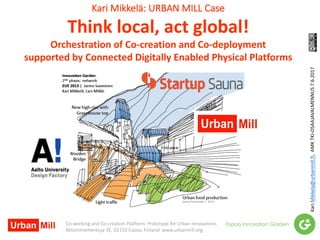 Kari	Mikkelä:	URBAN	MILL	Case
Think	local,	act	global!	
Orchestration	of	Co-creation	and	Co-deployment
supported	by	Connected	Digitally	Enabled	Physical	Platforms
Kari.Mikkela@urbanmill.fi,		AMK	TKI-OSAAJAVALMENNUS	7.6.2017
Co-working	and	Co-creation	Platform		Prototype	for	Urban	Innovations
Betonimiehenkuja	3E,	02150	Espoo,	Finland		www.urbanmill.org
 