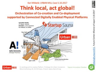 Kari Mikkelä: URBAN MILL Case 5.10.2017
Think local, act global!
Orchestration of Co-creation and Co-deployment
supported by Connected Digitally Enabled Physical Platforms
Kari.Mikkela@urbanmill.fi,FutureCenterAllianceofJapan5.10.2017
Co-working and Co-creation Platform Prototype for Urban Innovations
Betonimiehenkuja 3E, 02150 Espoo, Finland www.urbanmill.org
 