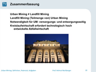 Zusammenfassung


           Urban Mining ≠ Landfill Mining
           Landfill Mining (Teilmenge von) Urban Mining
           Notwendigkeit für UM: versorgungs- und entsorgungsseitig
           Kreislaufwirtschaft erfordert technologisch hoch
             entwickelte Abfallwirtschaft




                                         D      A   N   K     E




Urban Mining: Definition, Potenzial, Aufgaben           Prof. Helmut Rechberger   20
 