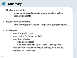 Summary

  1. Goal of urban mining:
         resource conservation and environmental protection




                                                                       Urban Mining Forum, Taipei, October 21, 2011
         economic benefits

  2. Reason for urban mining:
         large anthropogenic stocks ( larger than geogenic stocks?)

  3. Challenges:
         new knowledge base
         new design for “urban mining”
         new technologies
             urban prospection
             high-tech separation processes (clean cycles!)
         economics of secondary versus primary resource use
         demand for final sinks!

21/22
 