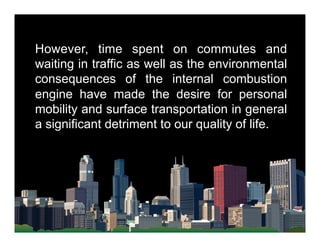 However, time spent on commutes and
waiting in traffic as well as the environmental
consequences of the internal combustion
engine have made the desire for personal
mobility and surface transportation in general
a significant detriment to our quality of life.