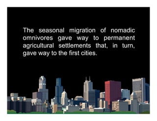 The seasonal migration of nomadic
omnivores gave way to permanent
agricultural settlements that, in turn,
gave way to the first cities.