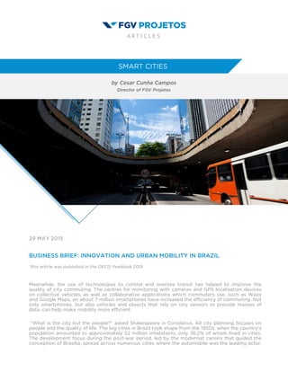 29 MAY 2015
BUSINESS BRIEF: INNOVATION AND URBAN MOBILITY IN BRAZIL
*this article was published in the OECD Yearbook 2015
Meanwhile, the use of technologies to control and oversee transit has helped to improve the
quality of city commuting. The centres for monitoring with cameras and GPS localisation devices
on collective vehicles, as well as collaborative applications which commuters use, such as Waze
and Google Maps, on about 7 million smartphones have increased the efficiency of commuting. Not
only smartphones, but also vehicles and objects that rely on tiny sensors to provide masses of
data, can help make mobility more efficient.
“What is the city but the people?” asked Shakespeare in Coriolanus. All city planning focuses on
people and the quality of life. The big cities in Brazil took shape from the 1950s, when the country’s
population amounted to approximately 52 million inhabitants, only 36.2% of whom lived in cities.
The development focus during the post-war period, led by the modernist canons that guided the
conception of Brasília, spread across numerous cities where the automobile was the leading actor,
 
