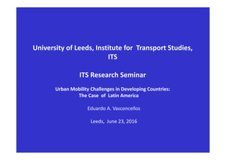 University of Leeds, Institute for  Transport Studies, 
ITS
ITS Research Seminar 
Urban Mobility Challenges in Developing Countries:
The Case  of  Latin America 
Eduardo A. Vasconcellos
Leeds,  June 23, 2016
 