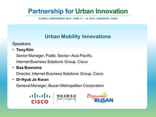 Urban Mobility Innovations
Speakers
 Tony Kim
  Senior Manager, Public Sector–Asia Pacific,
  Internet Business Solutions Group, Cisco
 Bas Boorsma
  Director, Internet Business Solutions Group, Cisco
 Dr Hyuk Je Kwon
  General Manager, Busan Metropolitan Corporation
 