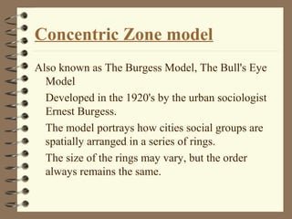 Concentric Zone model
Also known as The Burgess Model, The Bull's Eye
Model
Developed in the 1920's by the urban sociologist
Ernest Burgess.
The model portrays how cities social groups are
spatially arranged in a series of rings.
The size of the rings may vary, but the order
always remains the same.
 