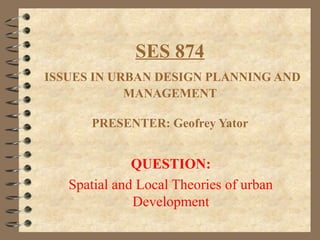 SES 874
ISSUES IN URBAN DESIGN PLANNING AND
MANAGEMENT
PRESENTER: Geofrey Yator
QUESTION:
Spatial and Local Theories of urban
Development
 