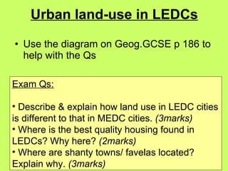 Urban land-use in LEDCs Use the diagram on Geog.GCSE p 186 to help with the Qs Exam Qs: Describe & explain how land use in LEDC cities is different to that in MEDC cities.  (3marks) Where is the best quality housing found in LEDCs? Why here?  (2marks) Where are shanty towns/ favelas located? Explain why.  (3marks) 