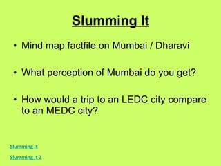 Slumming It Mind map factfile on Mumbai / Dharavi What perception of Mumbai do you get? How would a trip to an LEDC city compare to an MEDC city? Slumming It Slumming It 2 