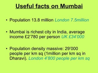 Useful facts on Mumbai Population 13.8 million  London 7.5million Mumbai is richest city in India, average income £2’780 per person  UK £34’000 Population density massive: 29’000 people per km sq (1million per km sq in Dharavi).  London 4’800 people per km sq 