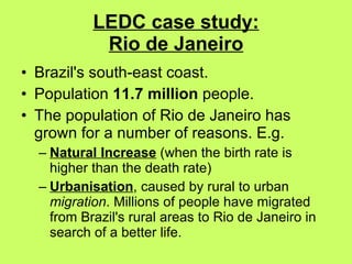 LEDC case study: Rio de Janeiro Brazil's south-east coast.  Population  11.7 million  people.  The population of Rio de Janeiro has grown for a number of reasons. E.g.  Natural Increase  (when the birth rate is higher than the death rate) Urbanisation , caused by rural to urban  migration . Millions of people have migrated from Brazil's rural areas to Rio de Janeiro in search of a better life. 