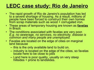 LEDC case study: Rio de Janeiro The rapid growth of Rio de Janeiro's population has led to a severe shortage of housing. As a result, millions of people have been forced to construct their own homes from scrap materials such as wood + corrugated iron. These areas of temporary housing are known as  favelas  in Brazil.  The conditions associated with favelas are very poor.  E.g. no sewerage, no services, no electricity, disease is common and many people are unemployed.   Favelas are located on the edge of cities on marginal land because this is the only available land to build on.  industry is located on the edge of the cities, so favelas locate here to be close to jobs Land here is poor quality, usually on very steep hillsides + prone to landslides.  