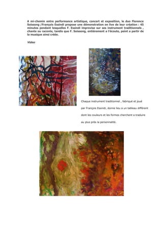 A mi-chemin entre performance artistique, concert et exposition, le duo Florence
Soissong /François Essindi propose une démonstration en live de leur création : 45
minutes pendant lesquelles F. Essindi improvise sur ses instrument traditionnels ,
chante ou raconte, tandis que F. Soissong, entièrement a l’écoute, peint a partir de
la musique ainsi créée.

Video




                                      Chaque instrument traditionnel , fabriqué et joué

                                      par François Essindi, donne lieu a un tableau différent

                                      dont les couleurs et les formes cherchent a traduire

                                      au plus près la personnalité.
 