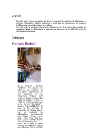 Le public
    Dans le cadre d’une exposition ou d’un évenement, le public peut déambuler et
    admirer l’exposition d’autres peintures , ainsi que les instruments de musique
    traditionnels qui ont permis de les réaliser.
    Pour de petits groupes d’enfants, des ateliers peuvent être mis en place autour du
    spectacle. Nous en définissons le rythme, les contenus et les objectifs avec les
    équipes pédagogiques.



Distribution
François Essindi :




     Né au Cameroun , F.Essindi
     s'intéresse très jeune aux
     rythmes, aux musiques et
     aux contes traditionnels du
     sud     Cameroun         et    aux
     instruments       tribaux      qu’il
     essaie de préserver. Apres des
     études de théâtre, il monte en
     1995 un projet musical sous
     forme de trio "Otoulbaka".
     Arrivé en Paris en 2002 .il n’a de
     cesse de faire connaitre et
     transmettre son héritage culturel,
     tout     en      multipliant    les
     collaborations     :percussionniste
     avec Claudine François , Brice
     Wassy , Hilaire Penda, Mad Sheer
     Khan ( joueur de Dilruba indienne
     www.madsheerkhan.com              ),
     conteur avec la maison du théâtre
     d'Amiens, la compagnie du Chat qui
     pêche à Boussy st Antoine, comédien
 