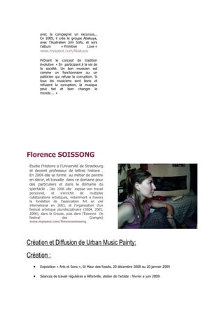 avec la compagnie un excursus...
        En 2005, il crée le groupe Abakuya,
        avec l’Australien Jimi Sofo, et sors
        l’album       « Primitive     Love »
        www.myspace.com/Abakuya

        Prônant le concept de tradition
        évolutive « En participant à la vie de
        la société. Un bon musicien est
        comme un fonctionnaire ou un
        politicien qui refuse la corruption. Si
        tous les musiciens sont bons et
        refusent la corruption, la musique
        peut bel et bien changer le
        monde.... »




Florence SOISSONG
 Etudie l’Histoire a l’Université de Strasbourg
 et devient professeur de lettres histoire .
 En 2004 elle se forme au métier de peintre
 en décor, et travaille dans ce domaine pour
 des particuliers et dans le domaine du
 spectacle . Dès 2006 elle expose son travail
 personnel,       et   s’enrichit     de    multiples
 collaborations artistiques, notamment a travers
 la fondation de l’association Art en ciel
 international en 2003, et l’organisation d’un
 festival artistique pluridisciplinaire (2004, 2005,
 2006), dans la Creuse, puis dans l’Essonne (le
 festival               des                 Granges)
 www.myspace.com/florencesoissong




Création et Diffusion de Urban Music Painty:
Création :
   •    Exposition « Arts et Sons », St Maur des fossés, 20 décembre 2008 au 20 janvier 2009

   •    Séances de travail régulières a Alfortville. atelier de l’artiste : février a juin 2009.
 