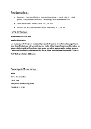Représentations :
     •   Exposition « 20artistes, 20jardins : tournicoti tournicot’art » avec le collectif « Lulu 6
         gouttes »aux jardins de la Robertsau ( strasbourg ) le 12 13 septembre 2009

     •   centre National de la Danse a Pantin le 3 juin 2009

     •   festival « troc music »a La Mesnière (basse Normandie) le 12 juin 209

Fiche technique :
Place necessaire :6m /6m

durée :45 minutes.

La musique peut être jouée en acoustique ou électrique (si branchements).La peinture
peut être effectuée sur vitre, mobile ou non (celle-ci fournie par le commanditaire ) ou sur
papier , toile..(matériel fourni), en plein air ou sur scène, galerie, salles en tout genre…
l’œuvre qui en résulte reste la propriété des artistes, sauf si elle est inamovible (vitre…)

Tarif de la prestation: 600 euros




Compagnie/Association :
Akiba

56 rue des maraichers

75020 Paris

http://www.mondoral.org/akiba

Tel : 06 16 27 52 32
 