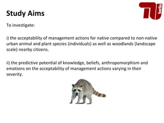 Study Aims
To investigate:
i) the acceptability of management actions for native compared to non-native
urban animal and p...