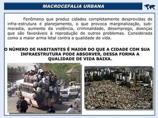 MACROCEFALIA URBANA
MACROCEFALIA URBANA


Fenômeno que produz cidades completamente desprovidas de
infra-estrutura e planejamento, o que provoca marginalização, sub-
moradia, aumento da violência, criminalidade, desemprego, doenças
que são favoráveis à reprodução de outros problemas. Considerada
como a maior arma letal contra a qualidade de vida.
O NÚMERO DE HABITANTES É MAIOR DO QUE A CIDADE COM SUA
O NÚMERO DE HABITANTES É MAIOR DO QUE A CIDADE COM SUA
INFRAESTRUTURA PODE ABSORVER, DESSA FORMA A
INFRAESTRUTURA PODE ABSORVER, DESSA FORMA A
QUALIDADE DE VIDA BAIXA.
QUALIDADE DE VIDA BAIXA.
 