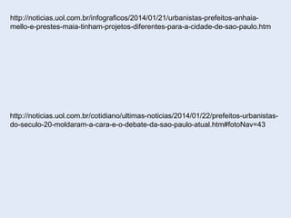 http://noticias.uol.com.br/infograficos/2014/01/21/urbanistas-prefeitos-anhaia-
mello-e-prestes-maia-tinham-projetos-diferentes-para-a-cidade-de-sao-paulo.htm
http://noticias.uol.com.br/cotidiano/ultimas-noticias/2014/01/22/prefeitos-urbanistas-
do-seculo-20-moldaram-a-cara-e-o-debate-da-sao-paulo-atual.htm#fotoNav=43
 