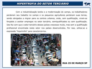 HIPERTROFIA DO SETOR TERCIÁRIO
HIPERTROFIA DO SETOR TERCIÁRIO


Com a industrialização tardia e a modernização do campo, os trabalhadores
perderam seu trabalho no campo e os pequenos agricultores perderam suas terras,
sendo obrigados a migrar para os centros urbanos, onde, sem qualificação, viram-se
forçados a aceitar empregos no setor terciário, semiqualificados ou sem qualificação.
Isto fez com que o setor terciário desses países crescesse muito, mas sem a qualificação
profissional encontrada neste setor nos países desenvolvidos. Por isso, utiliza-se a
expressão "hipertrofia" para caracterizá-los.
RUA 25 DE MARÇO SP
 