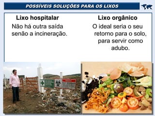 POSSÍVEIS SOLUÇÕES PARA OS LIXOS
POSSÍVEIS SOLUÇÕES PARA OS LIXOS


Lixo hospitalar
Lixo hospitalar
Não há outra saída
senão a incineração.
Lixo orgânico
Lixo orgânico
O ideal seria o seu
retorno para o solo,
para servir como
adubo.
 