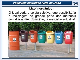 POSSÍVEIS SOLUÇÕES PARA OS LIXOS
POSSÍVEIS SOLUÇÕES PARA OS LIXOS


Lixo inorgânico
Lixo inorgânico
O ideal seria a coleta seletiva, que possibilitaria
a reciclagem de grande parte dos materiais
contidos no lixo domiciliar, comercial e industrial
 