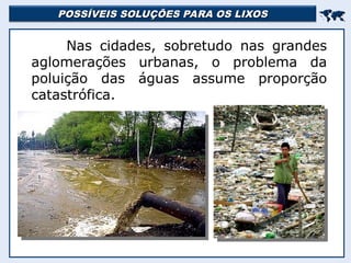POSSÍVEIS SOLUÇÕES PARA OS LIXOS
POSSÍVEIS SOLUÇÕES PARA OS LIXOS


Nas cidades, sobretudo nas grandes
aglomerações urbanas, o problema da
poluição das águas assume proporção
catastrófica.
 