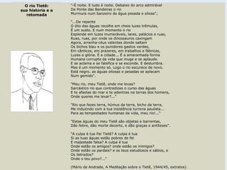 "-É noite. E tudo é noite. Debaixo do arco admirável
Da Ponte das Bandeiras o rio
Murmura num banzeiro de água pesada e oliosa";
"...De repente
O ólio das águas recolhe em cheio luzes trêmulas,
É um susto. E num momento o rio
Esplende em luzes inumeráveis, lares, palácios e ruas,
Ruas, ruas, por onde os dinossauros caxingam
Agora, arranha-céus valentes donde saltam
Os bichos blau e os punidores gastos verdes,
Em cânticos, em prazeres, em trabalhos e fábricas,
Luzes e glória. É a cidade... É a amaranhada forma
Humana corrupta da vida que muge e se aplaude.
E se aclama e se falsifica e se esconde. E deslumbra.
Mas é um momento só. Logo o rio escurece de novo.
Está negro. as águas oliosas e pesadas se aplacam
Num gemido".
"Meu rio, meu Tietê, onde me levas?
Sarcástico rio que contradizes o curso das águas
E te afastas do mar e te adentras na terras dos homens,
Onde queres me levar?...“
"Rio que fazes terra, húmus da terra, bicho da terra,
Me induzindo com a tua insistência turrona paulista...
Para as tempestades humanas da vida, meu rio!...“
"Estas águas do meu Tietê são objetas e barrentas,
Dão febre, dão morte decerto, e dão graças e antíteses".
"A culpa é tua Pai Tietê? A culpa é tua
Si as tuas águas estão pobres de fel
E majestade falsa? A culpa é tua
Onde estão os amigos? onde estão os inimigos?
Onde estão os pardais? e os teus estudiosos e sábios, e
Os iletrados?
Onde o teu povo?...“
(Mário de Andrade, A Meditação sobre o Tietê, 1944/45, extratos).
O rio Tietê:
sua história e a
retomada
 