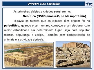 ORIGEM DAS CIDADES
ORIGEM DAS CIDADES


As primeiras aldeias e cidades surgiram no:
Neolítico (3500 anos a.C, na Mesopotâmia)
Todavia os fatores que as cidades têm origem foi no
paleolítico, quando o ser humano começou a se relacionar com
maior estabilidade em determinado lugar, seja para sepultar
mortos, segurança e abrigo. Também com domesticação de
animais e a atividade agrícola.
 
