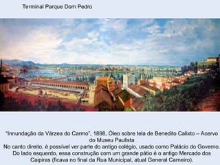 Terminal Parque Dom Pedro
“Innundação da Várzea do Carmo”, 1898, Óleo sobre tela de Benedito Calixto – Acervo
do Museu Paulista
No canto direito, é possível ver parte do antigo colégio, usado como Palácio do Governo.
Do lado esquerdo, essa construção com um grande pátio é o antigo Mercado dos
Caipiras (ficava no final da Rua Municipal, atual General Carneiro).
 