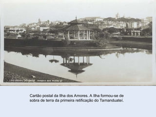Cartão postal da Ilha dos Amores. A Ilha formou-se de
sobra de terra da primeira retificação do Tamanduateí.
 