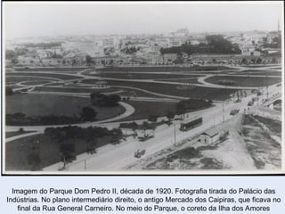 Imagem do Parque Dom Pedro II, década de 1920. Fotografia tirada do Palácio das
Indústrias. No plano intermediário direito, o antigo Mercado dos Caipiras, que ficava no
final da Rua General Carneiro. No meio do Parque, o coreto da Ilha dos Amores
 
