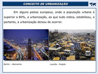 CONCEITO DE URBANIZAÇÃO
CONCEITO DE URBANIZAÇÃO


Em alguns países europeus, onde a população urbana é
superior a 80%, a urbanização, ao que tudo indica, estabilizou, e
portanto, a urbanização deixou de ocorrer.
Berlim - Alemanha Luanda - Angola
 