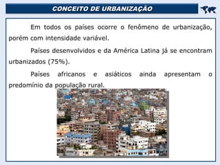 CONCEITO DE URBANIZAÇÃO
CONCEITO DE URBANIZAÇÃO


Em todos os países ocorre o fenômeno de urbanização,
porém com intensidade variável.
Países desenvolvidos e da América Latina já se encontram
urbanizados (75%).
Países africanos e asiáticos ainda apresentam o
predomínio da população rural.
 