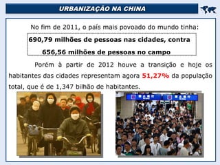 URBANIZAÇÃO NA CHINA
URBANIZAÇÃO NA CHINA


No fim de 2011, o país mais povoado do mundo tinha:
690,79 milhões de pessoas nas cidades, contra
656,56 milhões de pessoas no campo
Porém à partir de 2012 houve a transição e hoje os
habitantes das cidades representam agora 51,27% da população
total, que é de 1,347 bilhão de habitantes.
 