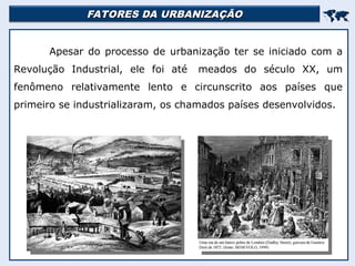 FATORES DA URBANIZAÇÃO
FATORES DA URBANIZAÇÃO


Apesar do processo de urbanização ter se iniciado com a
Revolução Industrial, ele foi até meados do século XX, um
fenômeno relativamente lento e circunscrito aos países que
primeiro se industrializaram, os chamados países desenvolvidos.
 